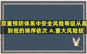 双重预防体系中安全风险等级从高到低的排序依次( )A.重大风险、较...