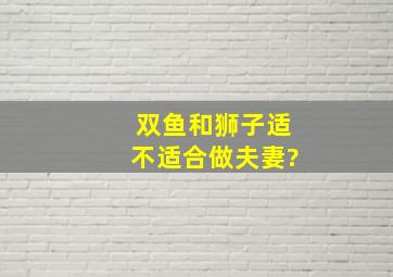 双鱼和狮子适不适合做夫妻?