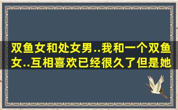 双鱼女和处女男..我和一个双鱼女..互相喜欢已经很久了,,,但是她没有...