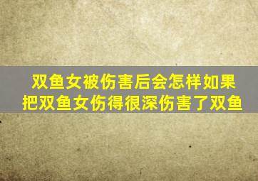 双鱼女被伤害后会怎样如果把双鱼女伤得很深伤害了双鱼