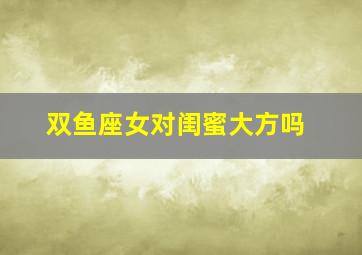 双鱼座女对闺蜜大方吗