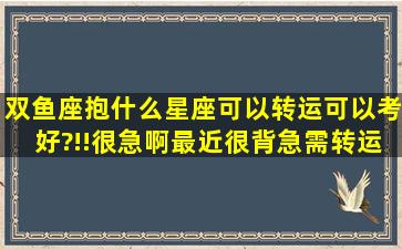 双鱼座抱什么星座可以转运(可以考好)?!!很急啊,最近很背,急需转运