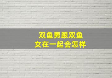 双鱼男跟双鱼女在一起会怎样