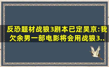 反恐题材《战狼3》剧本已定,吴京:我欠余男一部电影,将会用《战狼3...