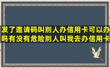 发了邀请码叫别人办信用卡可以办吗有没有危险,别人叫我去办信用卡,...