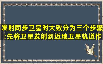 发射同步卫星时,大致分为三个步骤:先将卫星发射到近地卫星轨道作...