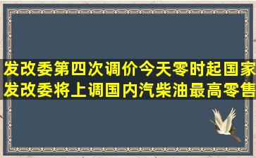 发改委第四次调价,今天零时起,国家发改委将上调国内汽柴油最高零售...