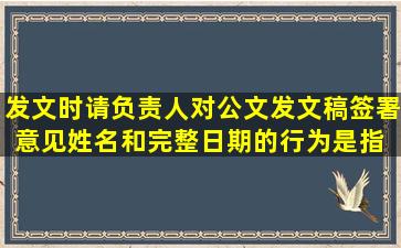 发文时,请负责人对公文发文稿签署意见、姓名和完整日期的行为,是指( ...