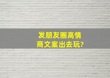 发朋友圈高情商文案出去玩?