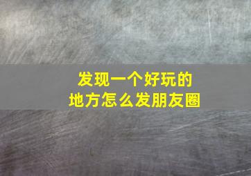 发现一个好玩的地方怎么发朋友圈