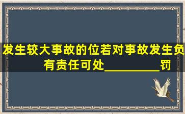 发生较大事故的位若对事故发生负有责任,可处_________罚款。