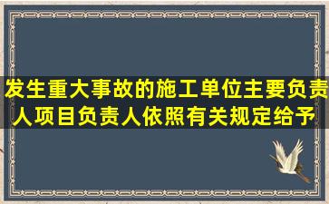 发生重大事故的施工单位主要负责人、项目负责人依照有关规定,给予( )