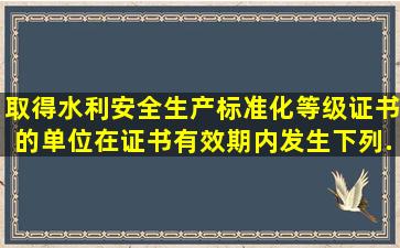 取得水利安全生产标准化等级证书的单位在证书有效期内发生下列...