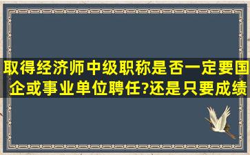 取得经济师中级职称是否一定要国企或事业单位聘任?还是只要成绩...