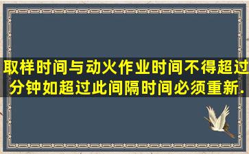 取样时间与动火作业时间不得超过()分钟,如超过此间隔时间,必须重新...