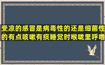 受凉的感冒是病毒性的还是细菌性的,有点咳嗽,有痰,睡觉时喉咙里呼噜...