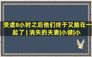 受虐8小时之后,他们终于又能在一起了 | 消失的夫妻|小健|小青|张...