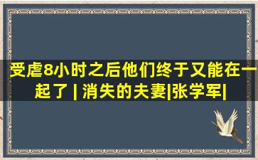 受虐8小时之后,他们终于又能在一起了 | 消失的夫妻|张学军|张大 ...