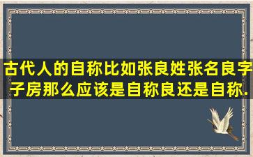 古代人的自称,比如张良,姓张名良,字子房,那么应该是自称良,还是自称...