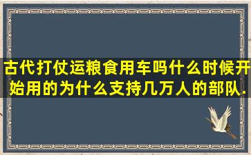 古代打仗运粮食用车吗,什么时候开始用的。为什么支持几万人的部队...