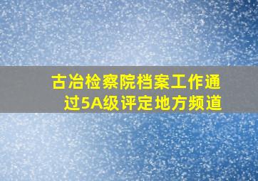 古冶检察院档案工作通过5A级评定地方频道