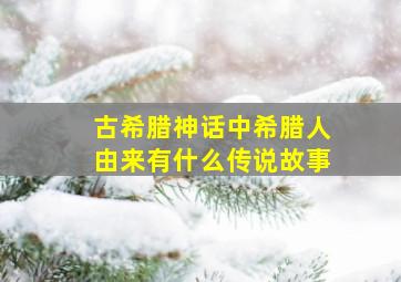 古希腊神话中希腊人由来有什么传说故事