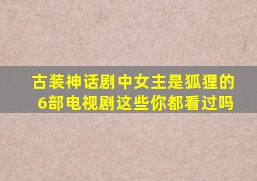 古装神话剧中女主是狐狸的6部电视剧,这些你都看过吗