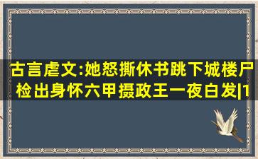 古言虐文:她怒撕休书跳下城楼,尸检出身怀六甲,摄政王一夜白发|163