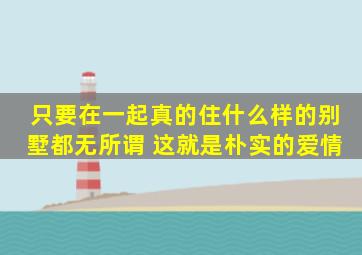 只要在一起真的住什么样的别墅都无所谓 这就是朴实的爱情