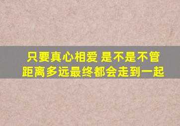 只要真心相爱 是不是不管距离多远最终都会走到一起