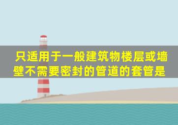 只适用于一般建筑物楼层或墙壁不需要密封的管道的套管是( )。