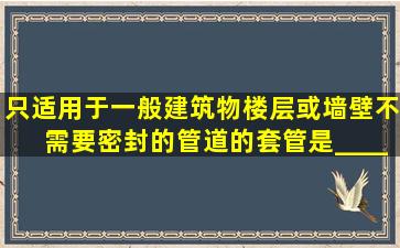 只适用于一般建筑物楼层或墙壁不需要密封的管道的套管是______。