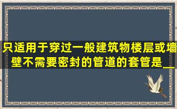 只适用于穿过一般建筑物楼层或墙壁不需要密封的管道的套管是_____...