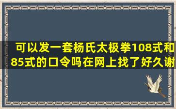 可以发一套杨氏太极拳108式和85式的口令吗(在网上找了好久谢谢你...