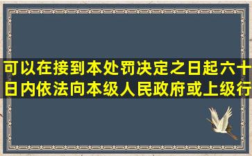 可以在接到本处罚决定之日起六十日内依法向本级人民政府或上级行政...