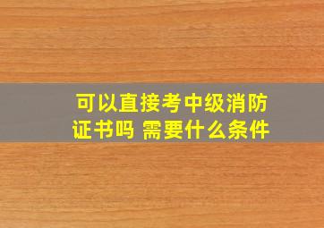 可以直接考中级消防证书吗 需要什么条件