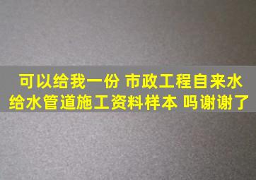 可以给我一份 市政工程自来水给水管道施工资料样本 吗谢谢了