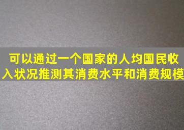 可以通过一个国家的人均国民收入状况推测其消费水平和消费规模。