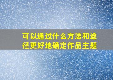 可以通过什么方法和途径更好地确定作品主题