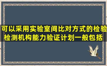 可以采用实验室间比对方式的检验检测机构能力验证,计划一般包括( )等...