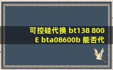 可控硅代换 bt138 800E bta08600b 能否代换 bta12 600b