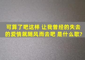 可算了吧这样 让我曾经的失去的爱情就随风而去吧 是什么歌?