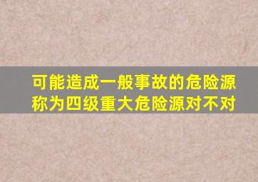 可能造成一般事故的危险源称为四级重大危险源对不对