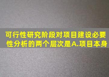 可行性研究阶段对项目建设必要性分析的两个层次是。A.项目本身