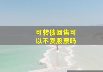 可转债回售可以不卖股票吗