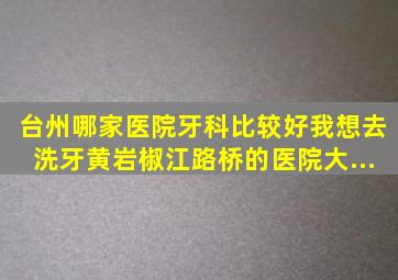 台州哪家医院牙科比较好我想去洗牙。黄岩椒江路桥的医院大...