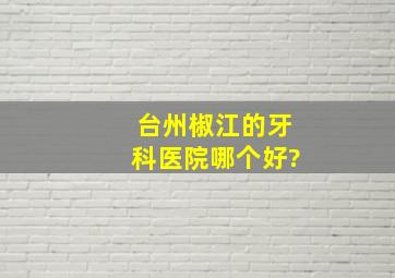 台州椒江的牙科医院哪个好?