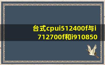 台式cpui512400f与i712700f和i910850k哪个性能好?