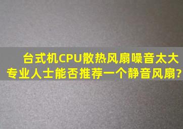 台式机CPU散热风扇噪音太大,专业人士能否推荐一个静音风扇?