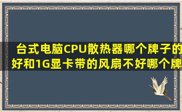 台式电脑,CPU散热器哪个牌子的好和1G显卡带的风扇不好,哪个牌子的...